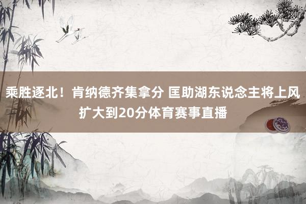 乘胜逐北！肯纳德齐集拿分 匡助湖东说念主将上风扩大到20分体育赛事直播