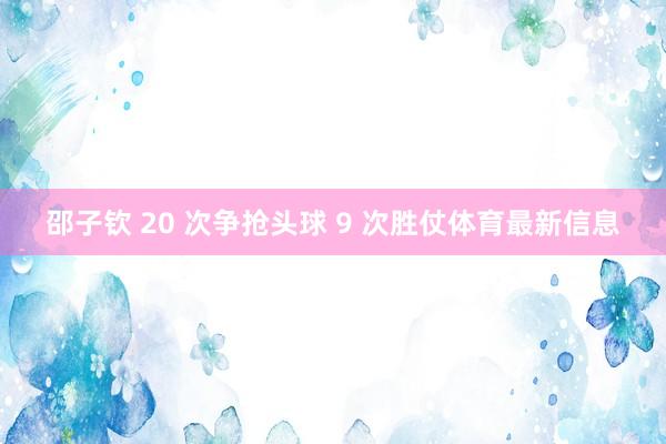 邵子钦 20 次争抢头球 9 次胜仗体育最新信息
