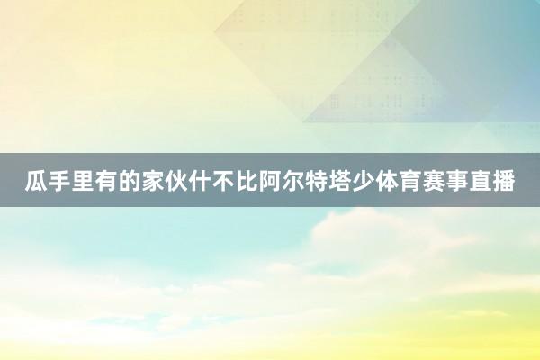 瓜手里有的家伙什不比阿尔特塔少体育赛事直播