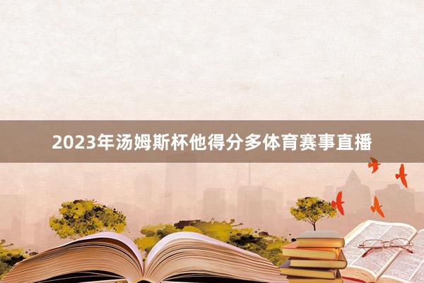 2023年汤姆斯杯他得分多体育赛事直播