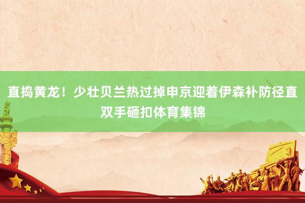 直捣黄龙！少壮贝兰热过掉申京迎着伊森补防径直双手砸扣体育集锦