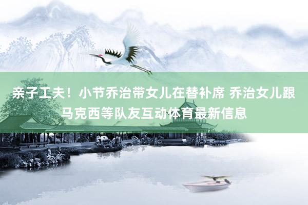 亲子工夫！小节乔治带女儿在替补席 乔治女儿跟马克西等队友互动体育最新信息