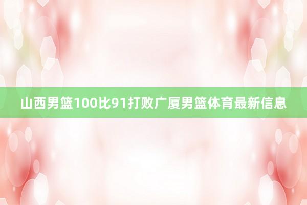 山西男篮100比91打败广厦男篮体育最新信息