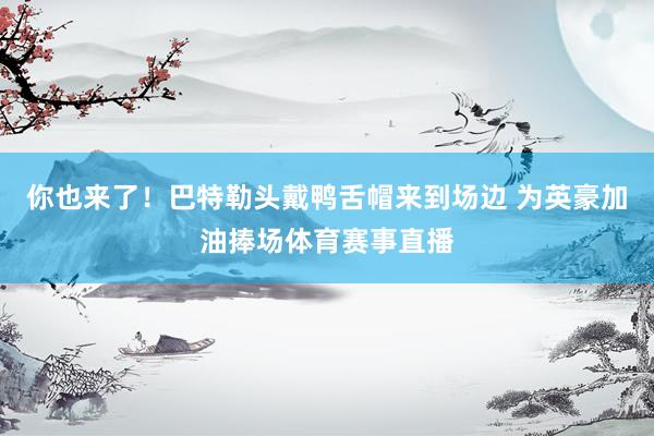 你也来了！巴特勒头戴鸭舌帽来到场边 为英豪加油捧场体育赛事直播