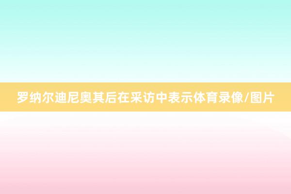 罗纳尔迪尼奥其后在采访中表示体育录像/图片