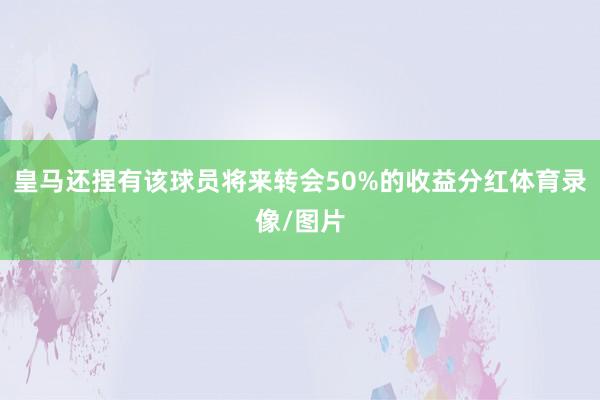 皇马还捏有该球员将来转会50%的收益分红体育录像/图片
