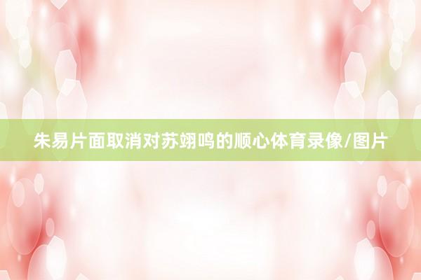 朱易片面取消对苏翊鸣的顺心体育录像/图片