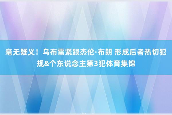 毫无疑义！乌布雷紧跟杰伦·布朗 形成后者热切犯规&个东说念主第3犯体育集锦