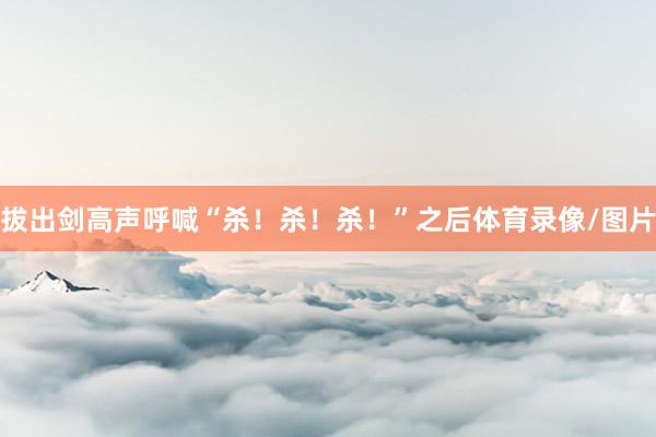 拔出剑高声呼喊“杀！杀！杀！”之后体育录像/图片