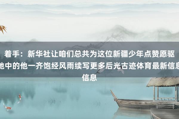 着手：新华社让咱们总共为这位新疆少年点赞愿驱驰中的他一齐饱经风雨续写更多后光古迹体育最新信息