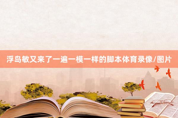 浮岛敏又来了一遍一模一样的脚本体育录像/图片