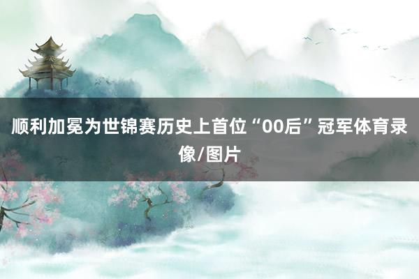顺利加冕为世锦赛历史上首位“00后”冠军体育录像/图片
