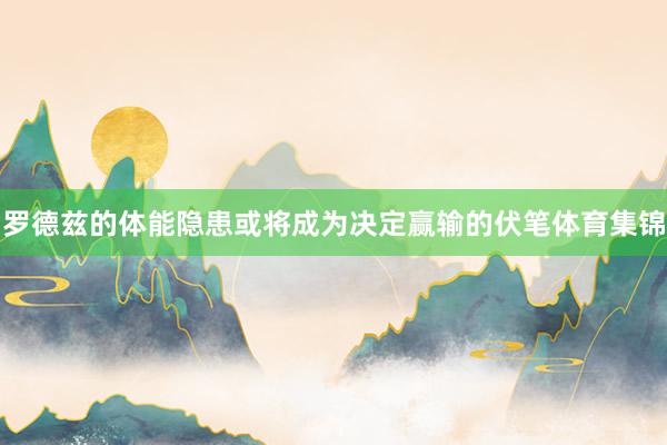 罗德兹的体能隐患或将成为决定赢输的伏笔体育集锦