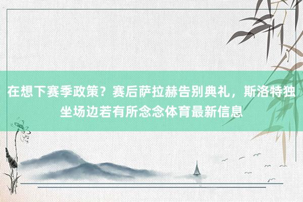 在想下赛季政策？赛后萨拉赫告别典礼，斯洛特独坐场边若有所念念体育最新信息