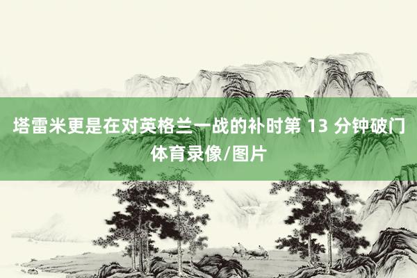 塔雷米更是在对英格兰一战的补时第 13 分钟破门体育录像/图片