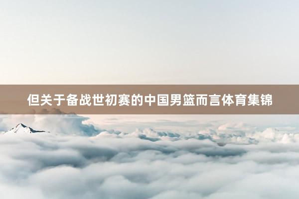 但关于备战世初赛的中国男篮而言体育集锦