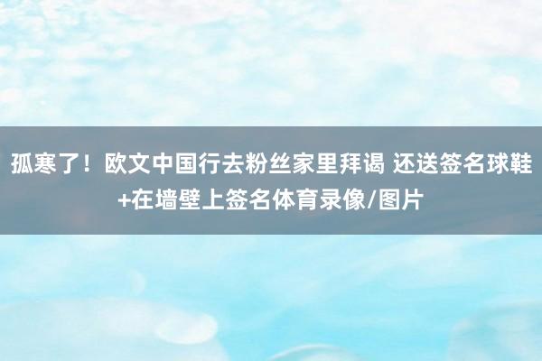 孤寒了！欧文中国行去粉丝家里拜谒 还送签名球鞋+在墙壁上签名体育录像/图片