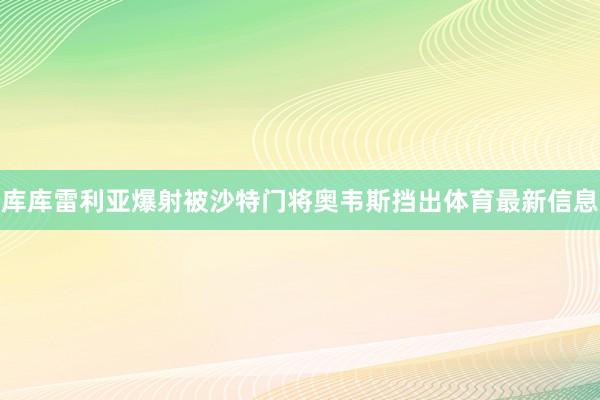 库库雷利亚爆射被沙特门将奥韦斯挡出体育最新信息