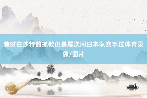 昔时在沙特的抓教仍是屡次同日本队交手过体育录像/图片