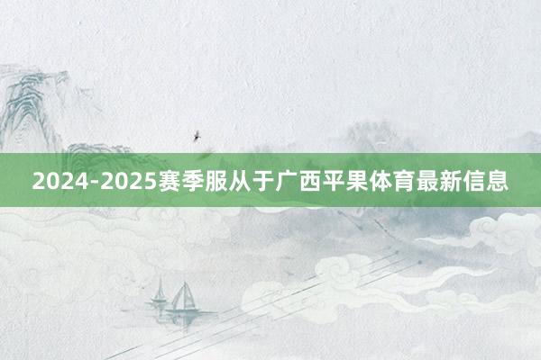 2024-2025赛季服从于广西平果体育最新信息